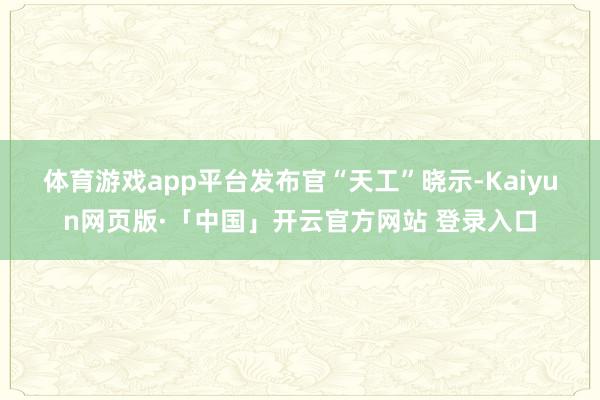 体育游戏app平台　　发布官“天工”晓示-Kaiyun网页版·「中国」开云官方网站 登录入口