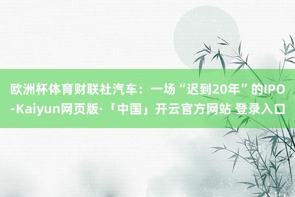 欧洲杯体育　　财联社汽车：一场“迟到20年”的IPO-Kaiyun网页版·「中国」开云官方网站 登录入口