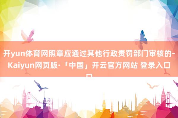 开yun体育网照章应通过其他行政责罚部门审核的-Kaiyun网页版·「中国」开云官方网站 登录入口