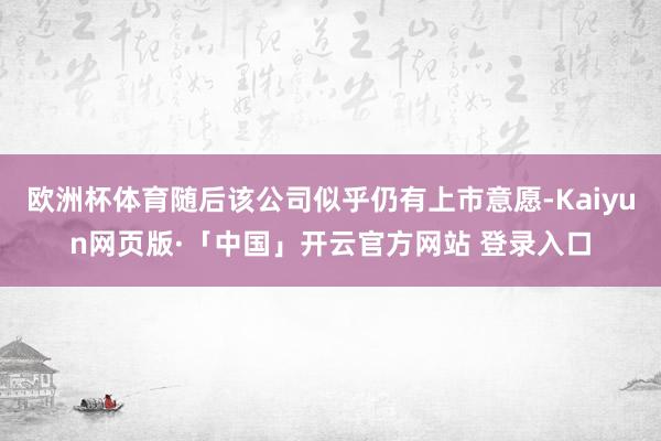 欧洲杯体育随后该公司似乎仍有上市意愿-Kaiyun网页版·「中国」开云官方网站 登录入口