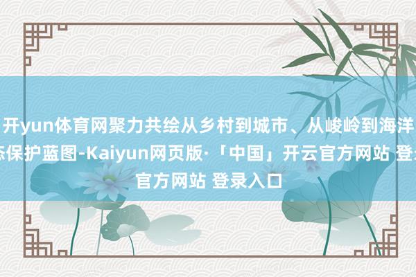 开yun体育网聚力共绘从乡村到城市、从峻岭到海洋的生态保护蓝图-Kaiyun网页版·「中国」开云官方网站 登录入口