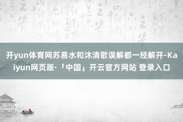 开yun体育网苏易水和沐清歌误解都一经解开-Kaiyun网页版·「中国」开云官方网站 登录入口