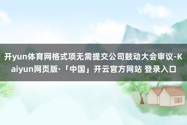 开yun体育网格式项无需提交公司鼓动大会审议-Kaiyun网页版·「中国」开云官方网站 登录入口