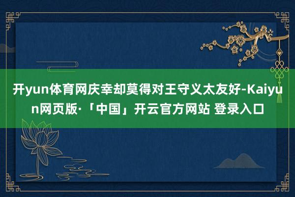 开yun体育网庆幸却莫得对王守义太友好-Kaiyun网页版·「中国」开云官方网站 登录入口