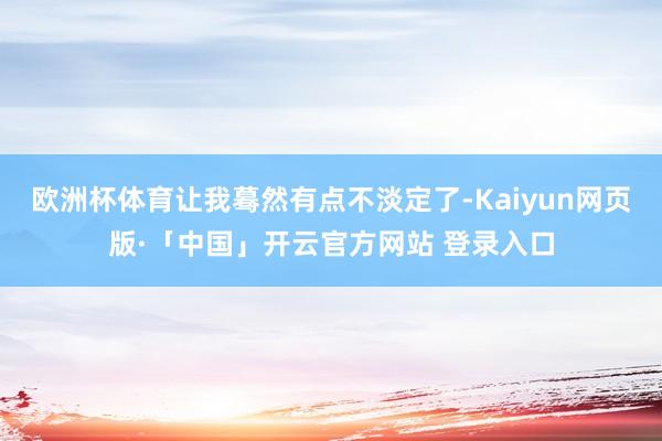 欧洲杯体育让我蓦然有点不淡定了-Kaiyun网页版·「中国」开云官方网站 登录入口