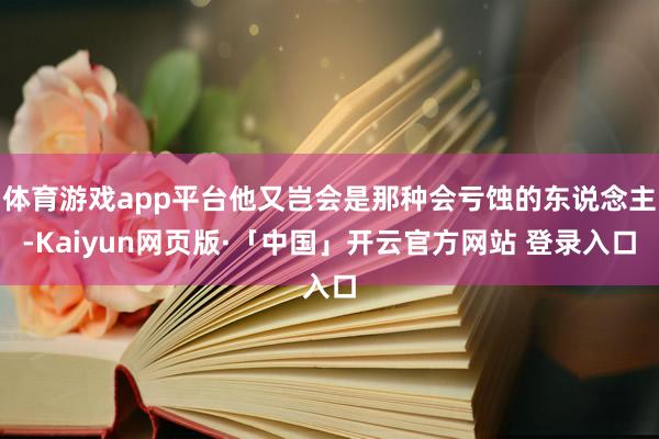 体育游戏app平台他又岂会是那种会亏蚀的东说念主-Kaiyun网页版·「中国」开云官方网站 登录入口