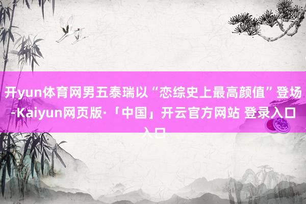 开yun体育网男五泰瑞以“恋综史上最高颜值”登场-Kaiyun网页版·「中国」开云官方网站 登录入口