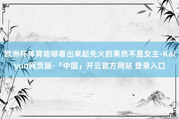欧洲杯体育能够看出来起先火的果然不是女主-Kaiyun网页版·「中国」开云官方网站 登录入口