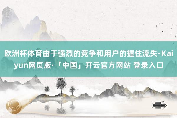 欧洲杯体育由于强烈的竞争和用户的握住流失-Kaiyun网页版·「中国」开云官方网站 登录入口