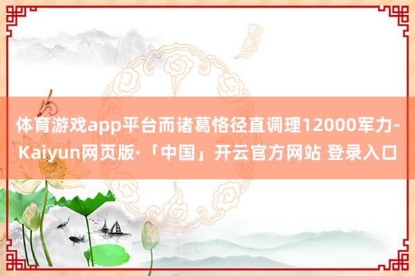 体育游戏app平台而诸葛恪径直调理12000军力-Kaiyun网页版·「中国」开云官方网站 登录入口